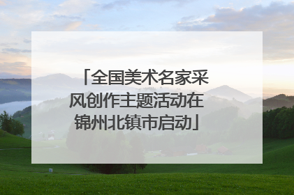 全国美术名家采风创作主题活动在锦州北镇市启动
